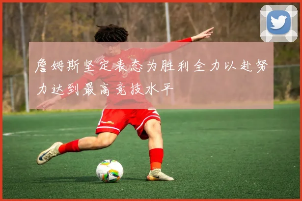 詹姆斯坚定表态为胜利全力以赴努力达到最高竞技水平