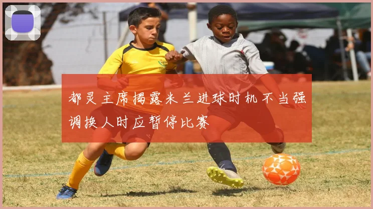 都灵主席揭露米兰进球时机不当强调换人时应暂停比赛