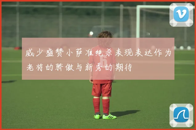 威少盛赞小萨准绝杀表现表达作为老将的骄傲与新秀的期待