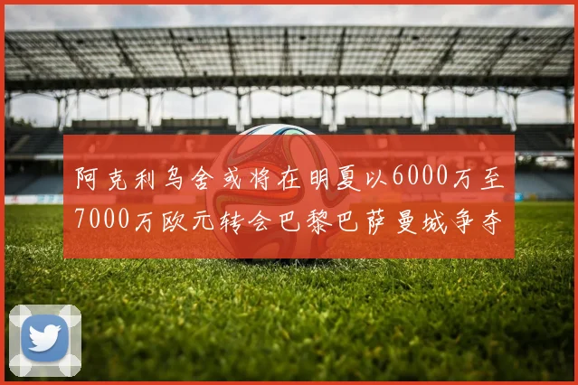 阿克利乌舍或将在明夏以6000万至7000万欧元转会巴黎巴萨曼城争夺战升级
