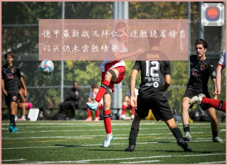 德甲最新战况拜仁八连胜稳居榜首门兴仍未尝胜绩垫底