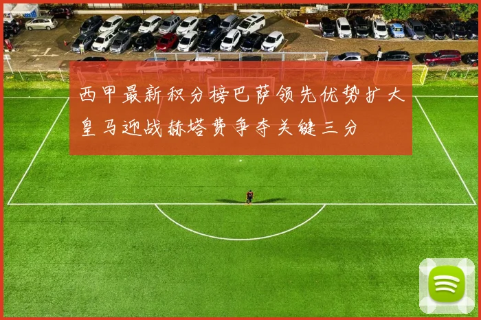 西甲最新积分榜巴萨领先优势扩大皇马迎战赫塔费争夺关键三分