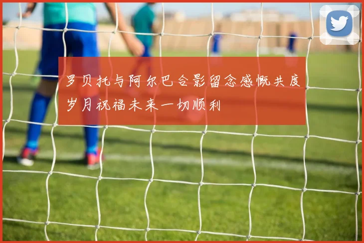 罗贝托与阿尔巴合影留念感慨共度岁月祝福未来一切顺利