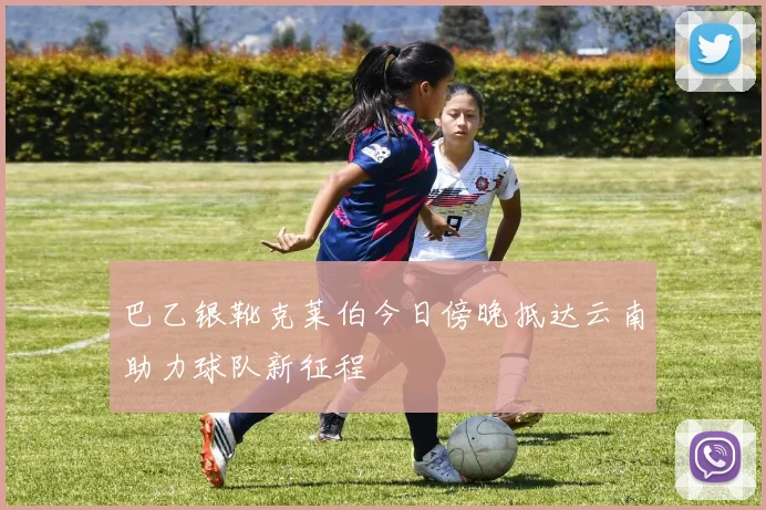 巴乙银靴克莱伯今日傍晚抵达云南助力球队新征程