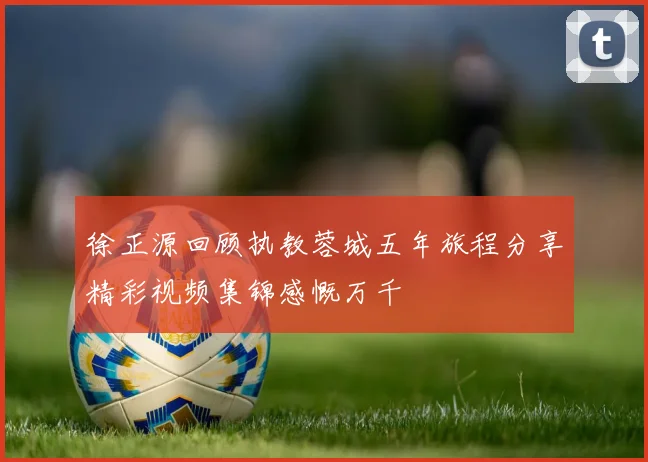 徐正源回顾执教蓉城五年旅程分享精彩视频集锦感慨万千