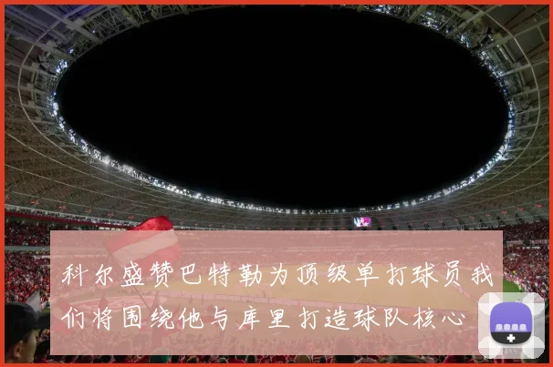 科尔盛赞巴特勒为顶级单打球员我们将围绕他与库里打造球队核心