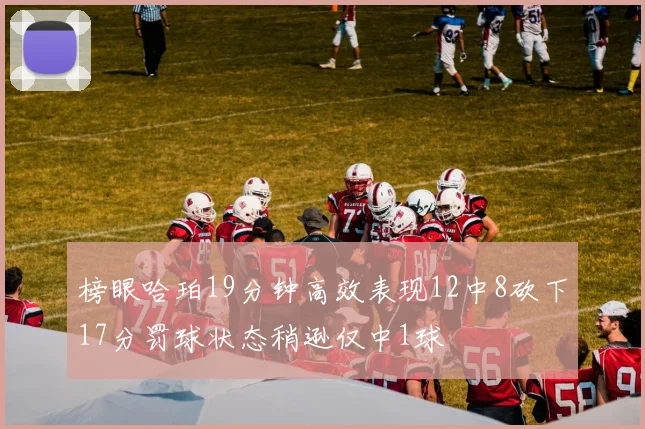 榜眼哈珀19分钟高效表现12中8砍下17分罚球状态稍逊仅中1球