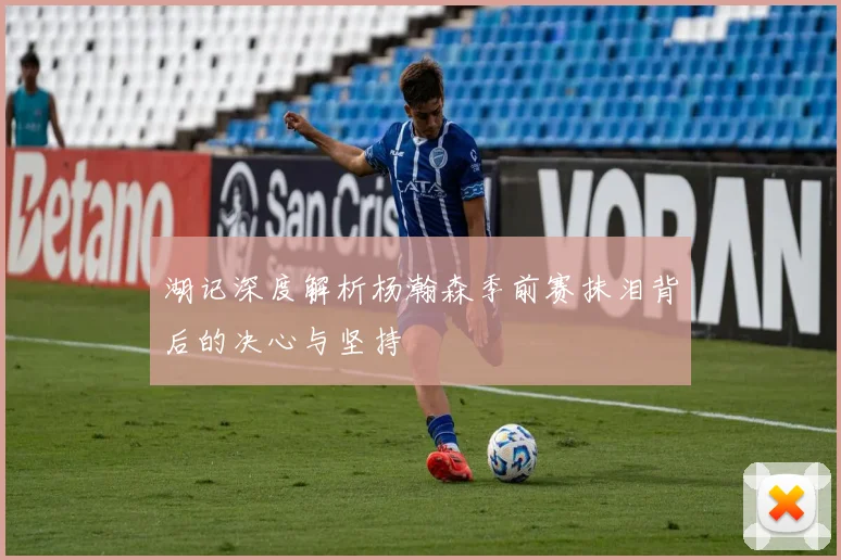湖记深度解析杨瀚森季前赛抹泪背后的决心与坚持