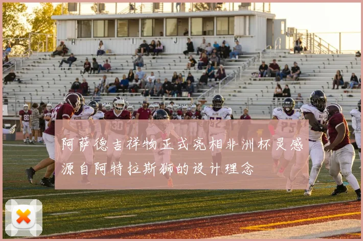 阿萨德吉祥物正式亮相非洲杯灵感源自阿特拉斯狮的设计理念