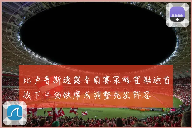 比卢普斯透露季前赛策略霍勒迪首战下半场缺席或调整先发阵容