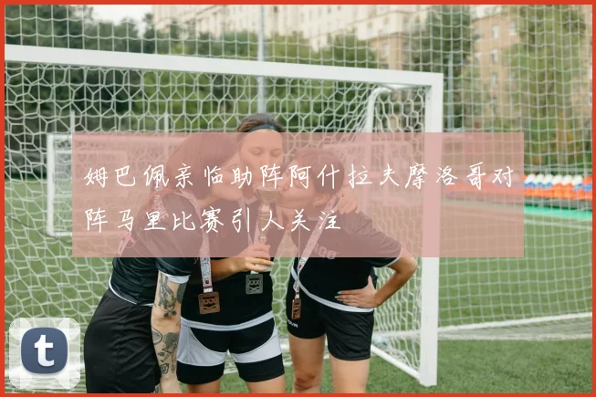 姆巴佩亲临助阵阿什拉夫摩洛哥对阵马里比赛引人关注