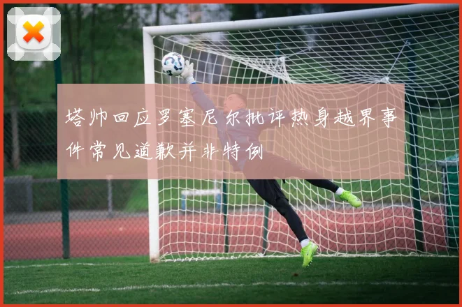 塔帅回应罗塞尼尔批评热身越界事件常见道歉并非特例