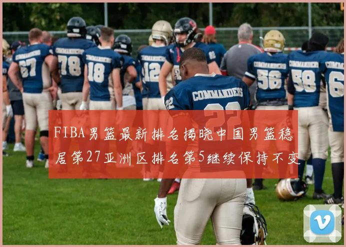 FIBA男篮最新排名揭晓中国男篮稳居第27亚洲区排名第5继续保持不变