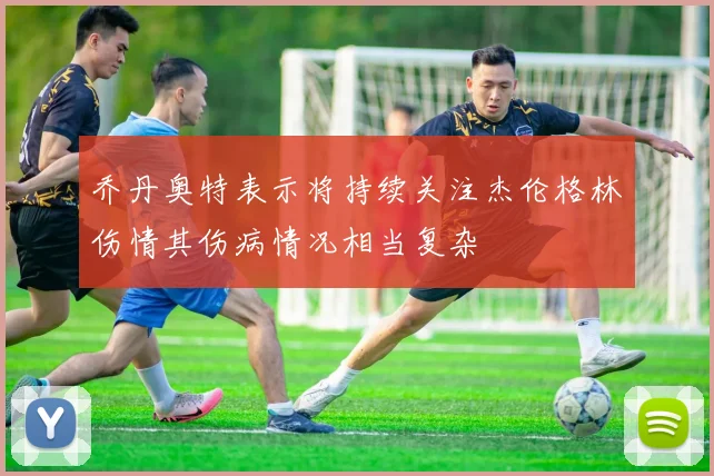 乔丹奥特表示将持续关注杰伦格林伤情其伤病情况相当复杂