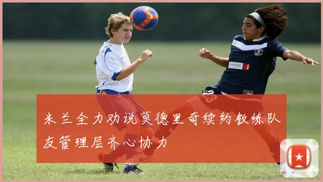 米兰全力劝说莫德里奇续约教练队友管理层齐心协力