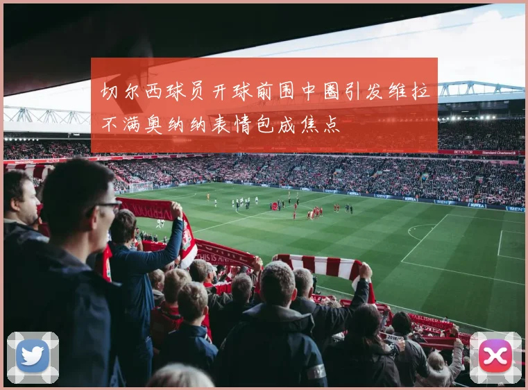 切尔西球员开球前围中圈引发维拉不满奥纳纳表情包成焦点