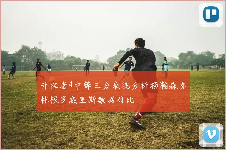 开拓者4中锋三分表现分析杨瀚森克林根罗威里斯数据对比
