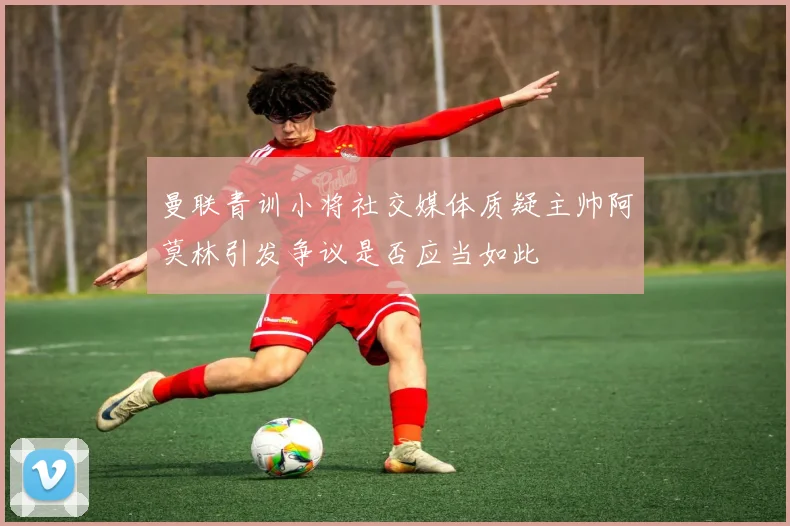 曼联青训小将社交媒体质疑主帅阿莫林引发争议是否应当如此